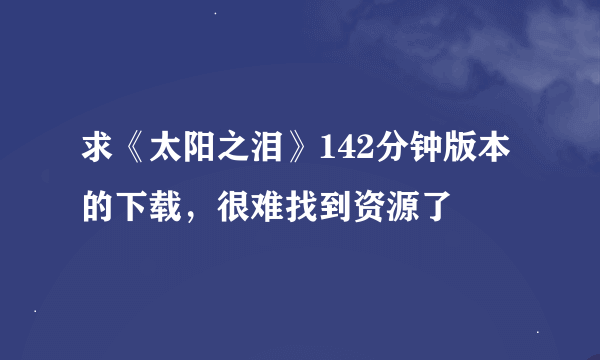求《太阳之泪》142分钟版本的下载，很难找到资源了
