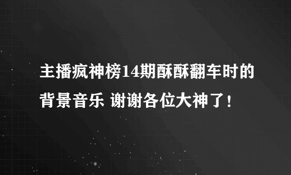 主播疯神榜14期酥酥翻车时的背景音乐 谢谢各位大神了！