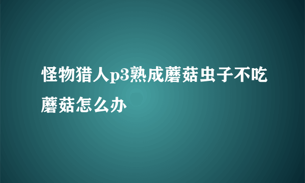 怪物猎人p3熟成蘑菇虫子不吃蘑菇怎么办