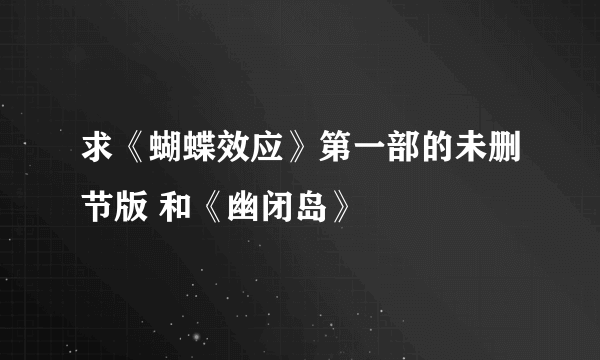 求《蝴蝶效应》第一部的未删节版 和《幽闭岛》