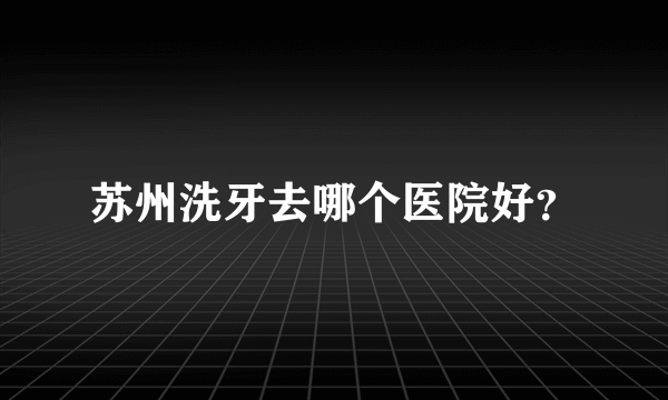 苏州洗牙去哪个医院好？