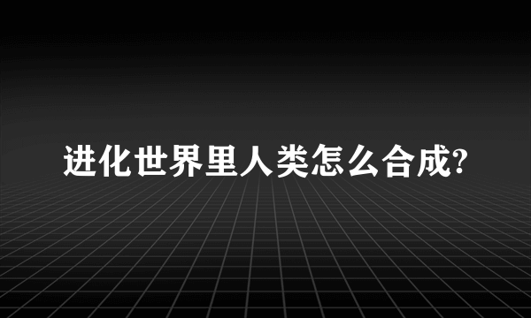 进化世界里人类怎么合成?