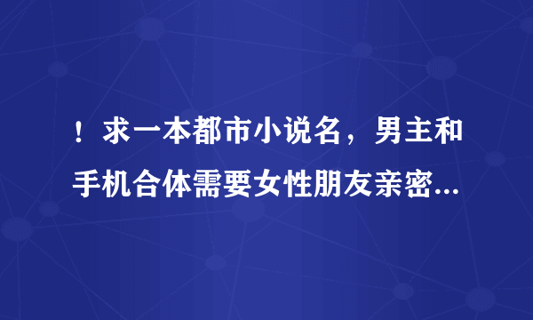 ！求一本都市小说名，男主和手机合体需要女性朋友亲密就能充电，然后才下载应用能力，
