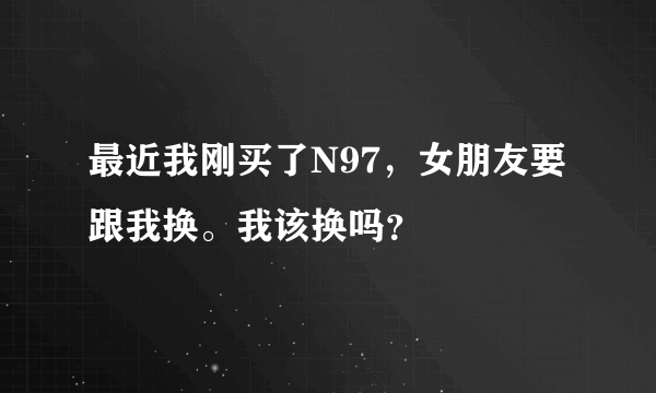 最近我刚买了N97，女朋友要跟我换。我该换吗？