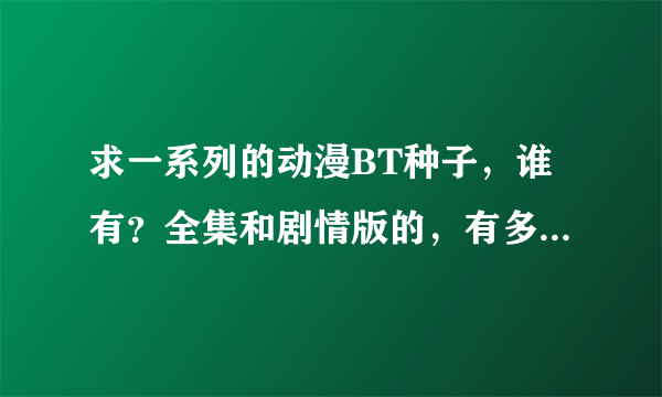 求一系列的动漫BT种子，谁有？全集和剧情版的，有多少要多少！！！