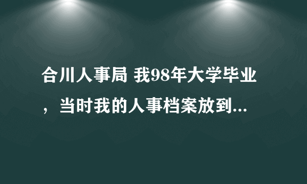合川人事局 我98年大学毕业，当时我的人事档案放到了合川人事局，户口在万古镇上的，我现在在哪去转档案呢