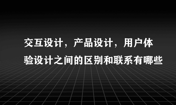 交互设计，产品设计，用户体验设计之间的区别和联系有哪些