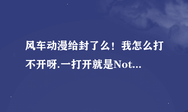 风车动漫给封了么！我怎么打不开呀.一打开就是Not Found..怎么回事。还能用吗？