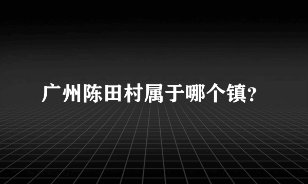广州陈田村属于哪个镇？
