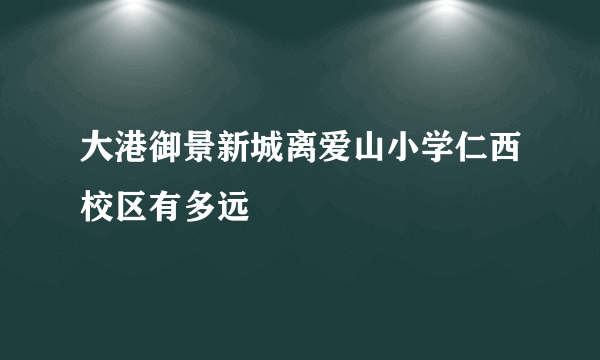 大港御景新城离爱山小学仁西校区有多远
