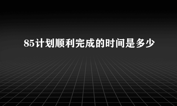 85计划顺利完成的时间是多少