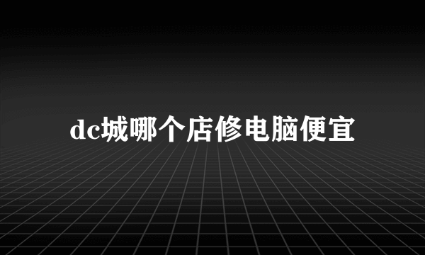 dc城哪个店修电脑便宜