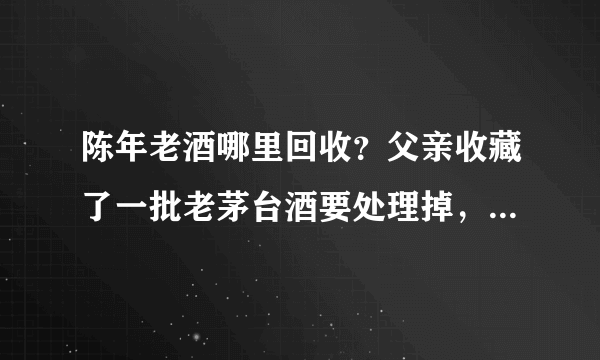 陈年老酒哪里回收？父亲收藏了一批老茅台酒要处理掉，第一次卖，不知道哪里有回收的？
