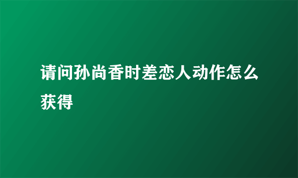 请问孙尚香时差恋人动作怎么获得