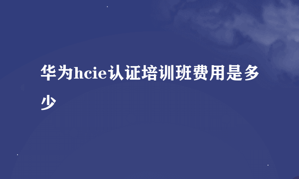 华为hcie认证培训班费用是多少
