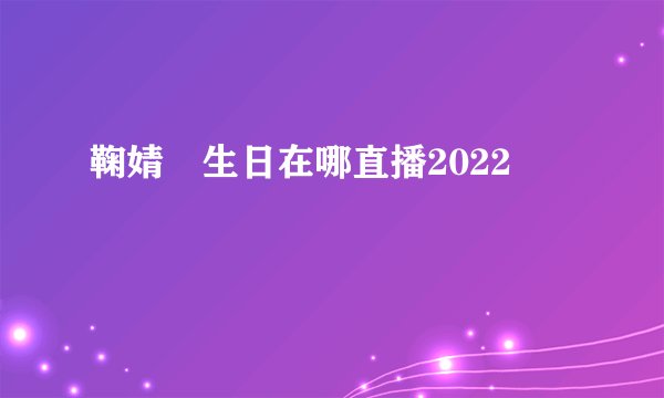 鞠婧祎生日在哪直播2022