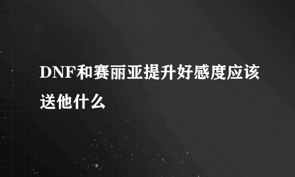 DNF和赛丽亚提升好感度应该送他什么