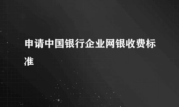 申请中国银行企业网银收费标准