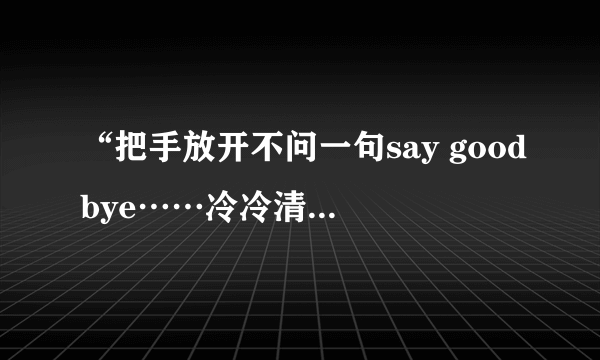 “把手放开不问一句say goodbye……冷冷清清淡淡……”是那首歌的歌词？那首歌叫什么名字啊？？？