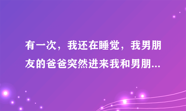 有一次，我还在睡觉，我男朋友的爸爸突然进来我和男朋友的房间，跑上床上抱着我说想我，想看看我，我很