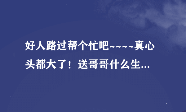 好人路过帮个忙吧~~~~真心头都大了！送哥哥什么生日礼物好捏~
