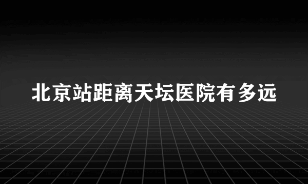 北京站距离天坛医院有多远