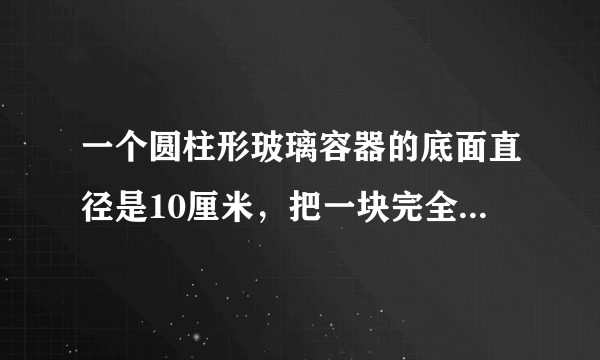 一个圆柱形玻璃容器的底面直径是10厘米，把一块完全浸在这个容器的水中的铁块取出后,水面下降2厘米。