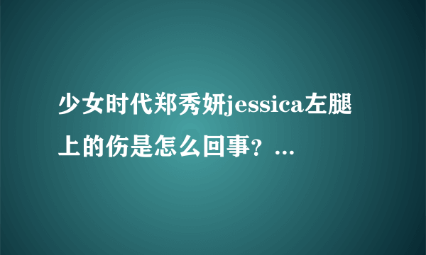 少女时代郑秀妍jessica左腿上的伤是怎么回事？听说是在演唱会上弄的