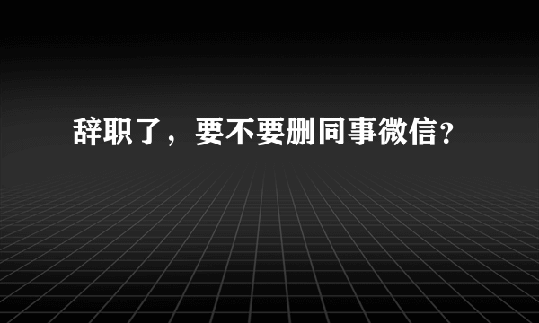 辞职了，要不要删同事微信？