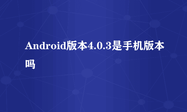 Android版本4.0.3是手机版本吗
