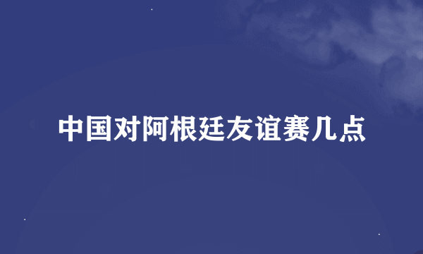 中国对阿根廷友谊赛几点