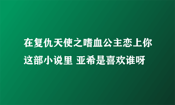 在复仇天使之嗜血公主恋上你这部小说里 亚希是喜欢谁呀