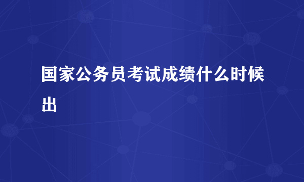 国家公务员考试成绩什么时候出