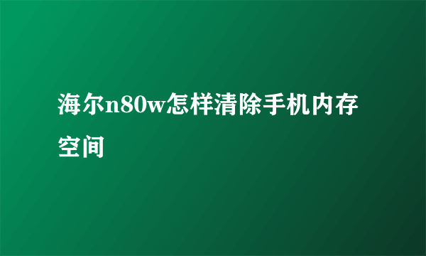 海尔n80w怎样清除手机内存空间
