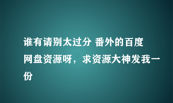谁有请别太过分 番外的百度网盘资源呀，求资源大神发我一份
