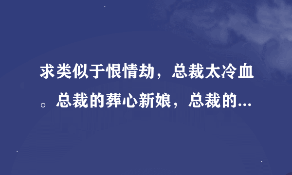求类似于恨情劫，总裁太冷血。总裁的葬心新娘，总裁的失心前妻。豪门强宠，做你女人100天的虐文 也