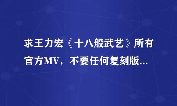 求王力宏《十八般武艺》所有官方MV，不要任何复刻版和枪版，有的话直接发邮箱。收到确认后再加50分。