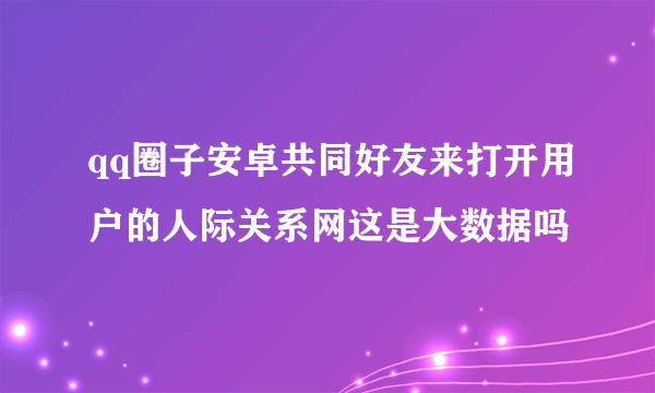 qq圈子安卓共同好友来打开用户的人际关系网这是大数据吗