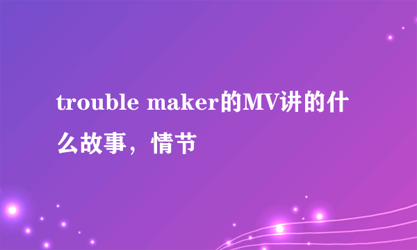 trouble maker的MV讲的什么故事，情节