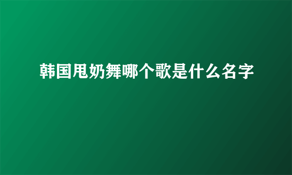 韩国甩奶舞哪个歌是什么名字