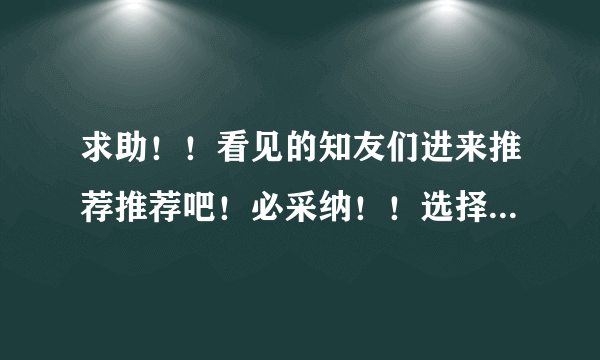求助！！看见的知友们进来推荐推荐吧！必采纳！！选择恐惧症犯了！！