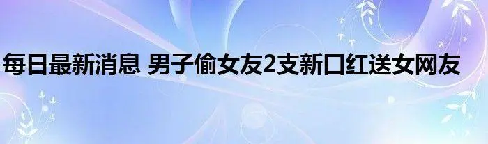 太离谱！浙江一男子偷女友口红送网友，你能否理解男子的举动？