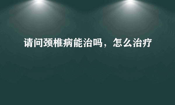 请问颈椎病能治吗，怎么治疗