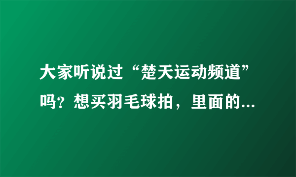 大家听说过“楚天运动频道”吗？想买羽毛球拍，里面的是正品吗？