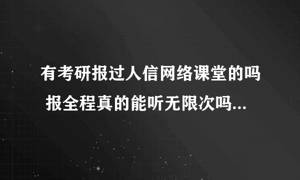 有考研报过人信网络课堂的吗 报全程真的能听无限次吗 先谢谢了
