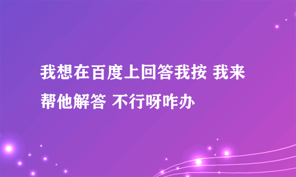 我想在百度上回答我按 我来帮他解答 不行呀咋办