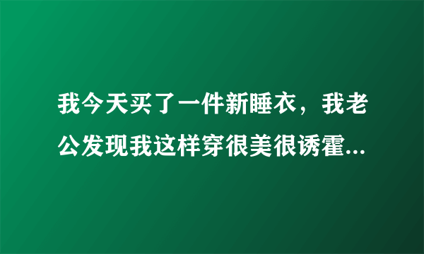 我今天买了一件新睡衣，我老公发现我这样穿很美很诱霍，我完全看得出他渴求的眼神，但是我大姨妈莱了……