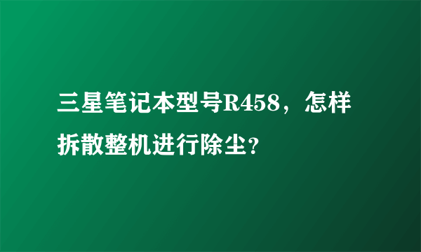 三星笔记本型号R458，怎样拆散整机进行除尘？
