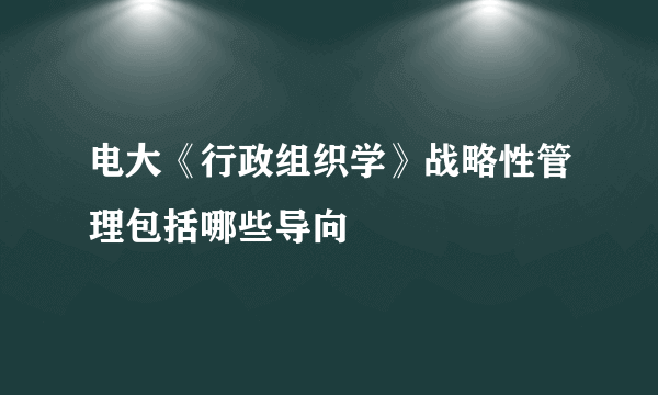 电大《行政组织学》战略性管理包括哪些导向