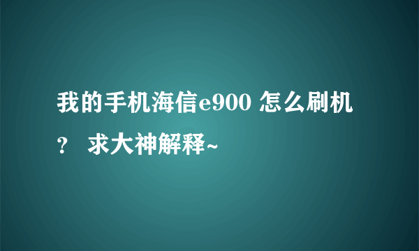 我的手机海信e900 怎么刷机？ 求大神解释~